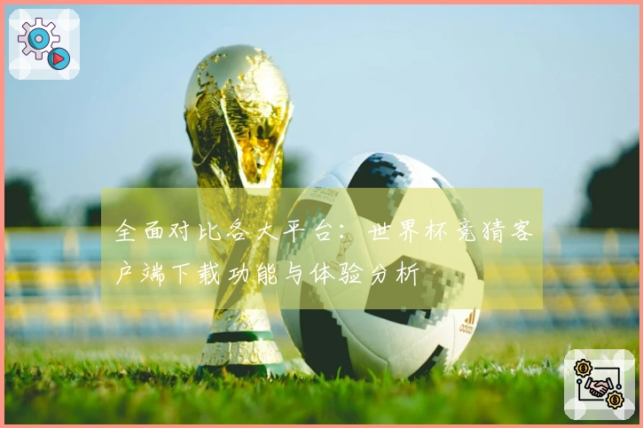 全面对比各大平台：世界杯竞猜客户端下载功能与体验分析