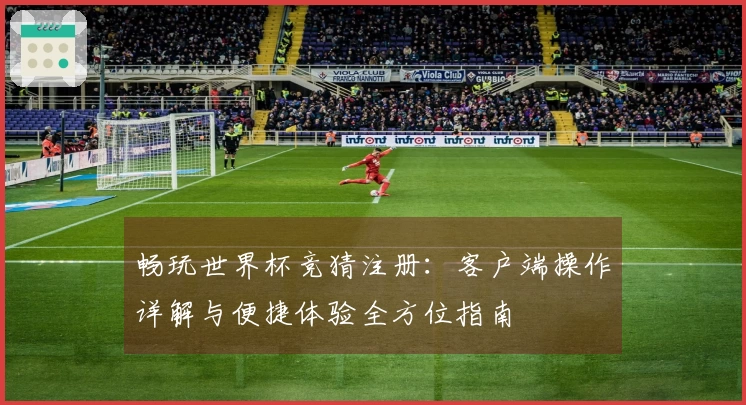 畅玩世界杯竞猜注册：客户端操作详解与便捷体验全方位指南
