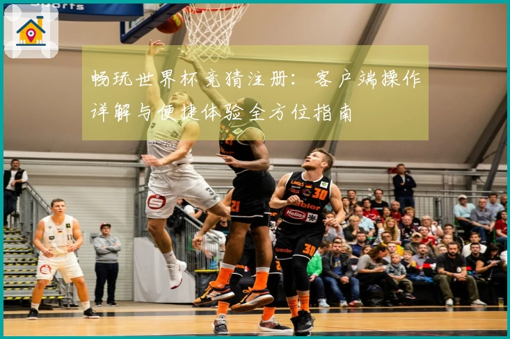 畅玩世界杯竞猜注册:客户端操作详解与便捷体验全方位指南