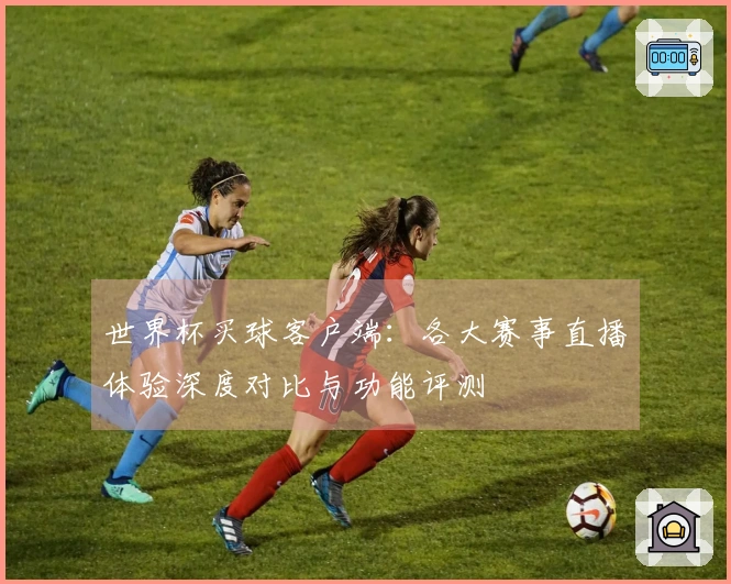 世界杯买球客户端：各大赛事直播体验深度对比与功能评测