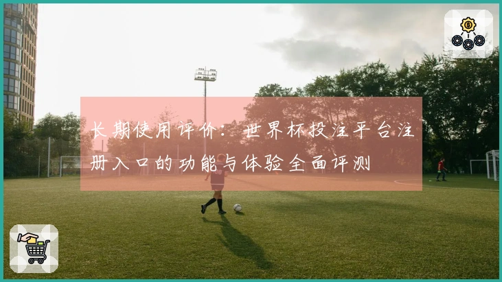 长期使用评价：世界杯投注平台注册入口的功能与体验全面评测