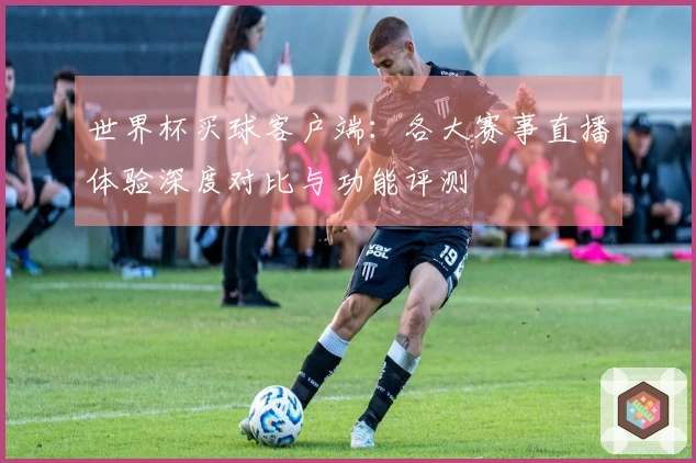 世界杯买球客户端：各大赛事直播体验深度对比与功能评测