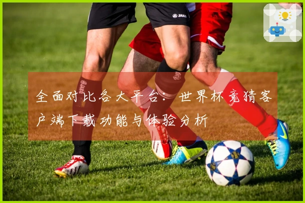 全面对比各大平台：世界杯竞猜客户端下载功能与体验分析